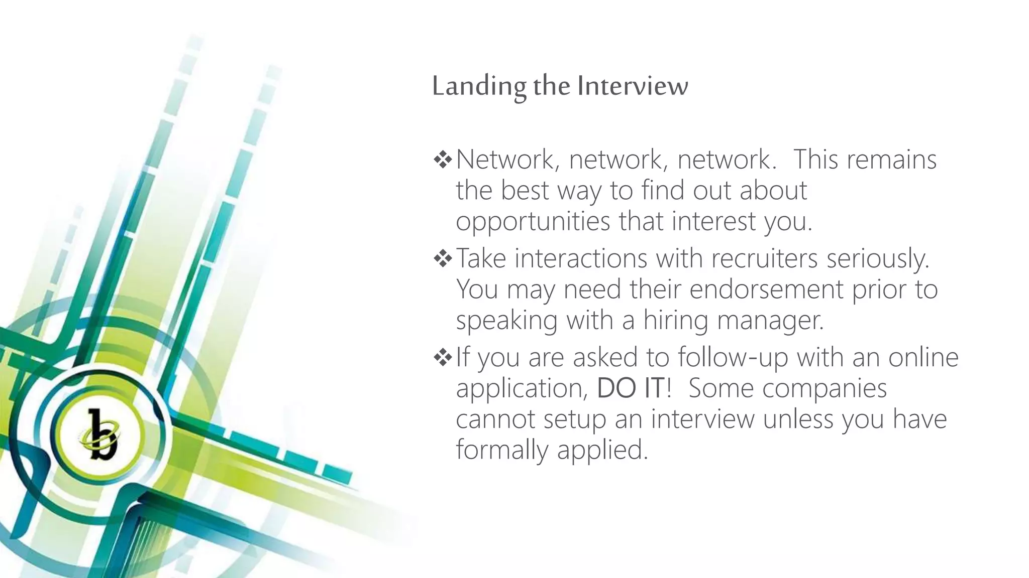 Landingthe Interview
Network, network, network. This remains
the best way to find out about
opportunities that interest you.
Take interactions with recruiters seriously.
You may need their endorsement prior to
speaking with a hiring manager.
If you are asked to follow-up with an online
application, DO IT! Some companies
cannot setup an interview unless you have
formally applied.
 