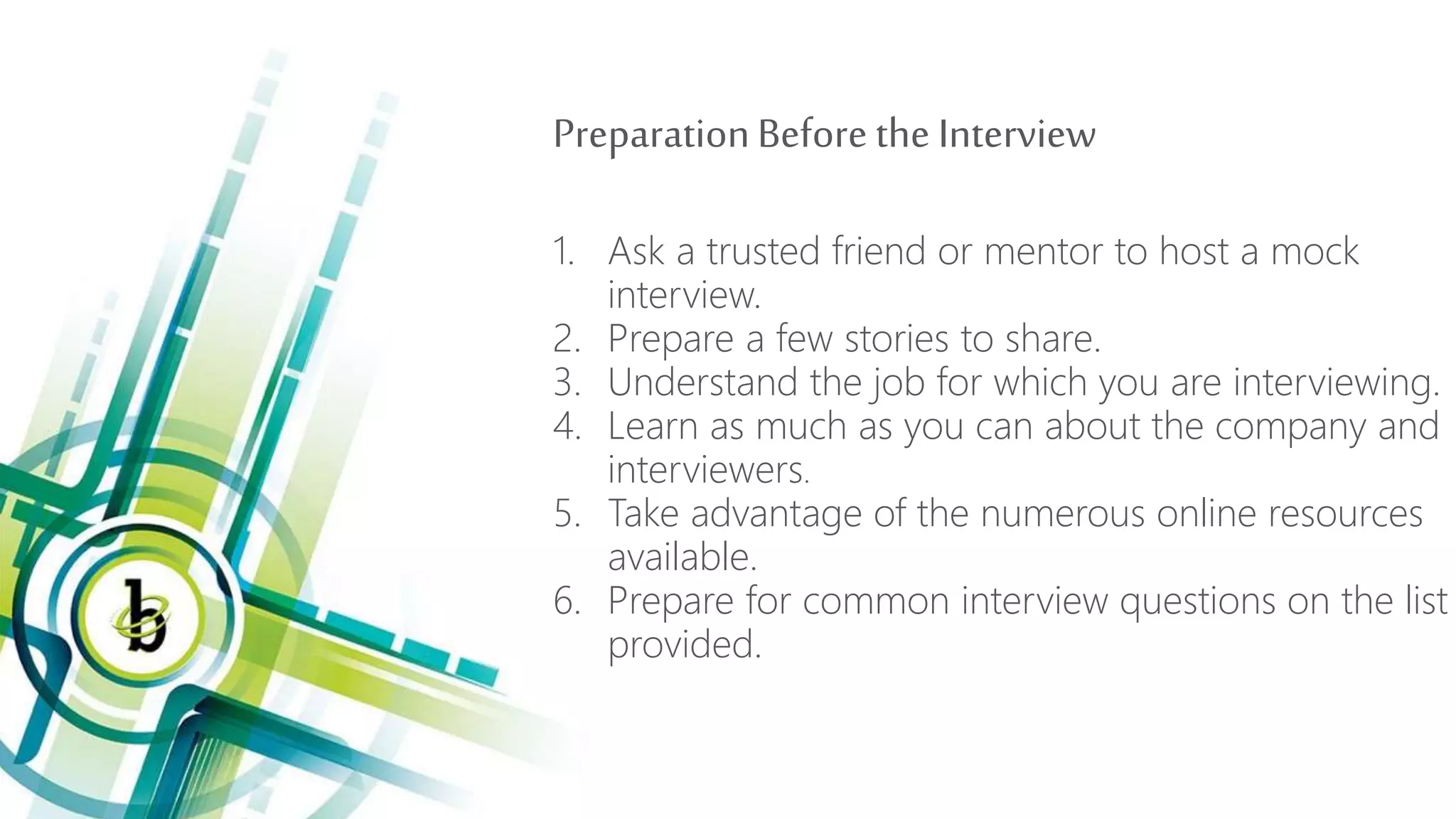 PreparationBefore the Interview
1. Ask a trusted friend or mentor to host a mock
interview.
2. Prepare a few stories to share.
3. Understand the job for which you are interviewing.
4. Learn as much as you can about the company and
interviewers.
5. Take advantage of the numerous online resources
available.
6. Prepare for common interview questions on the list
provided.
 
