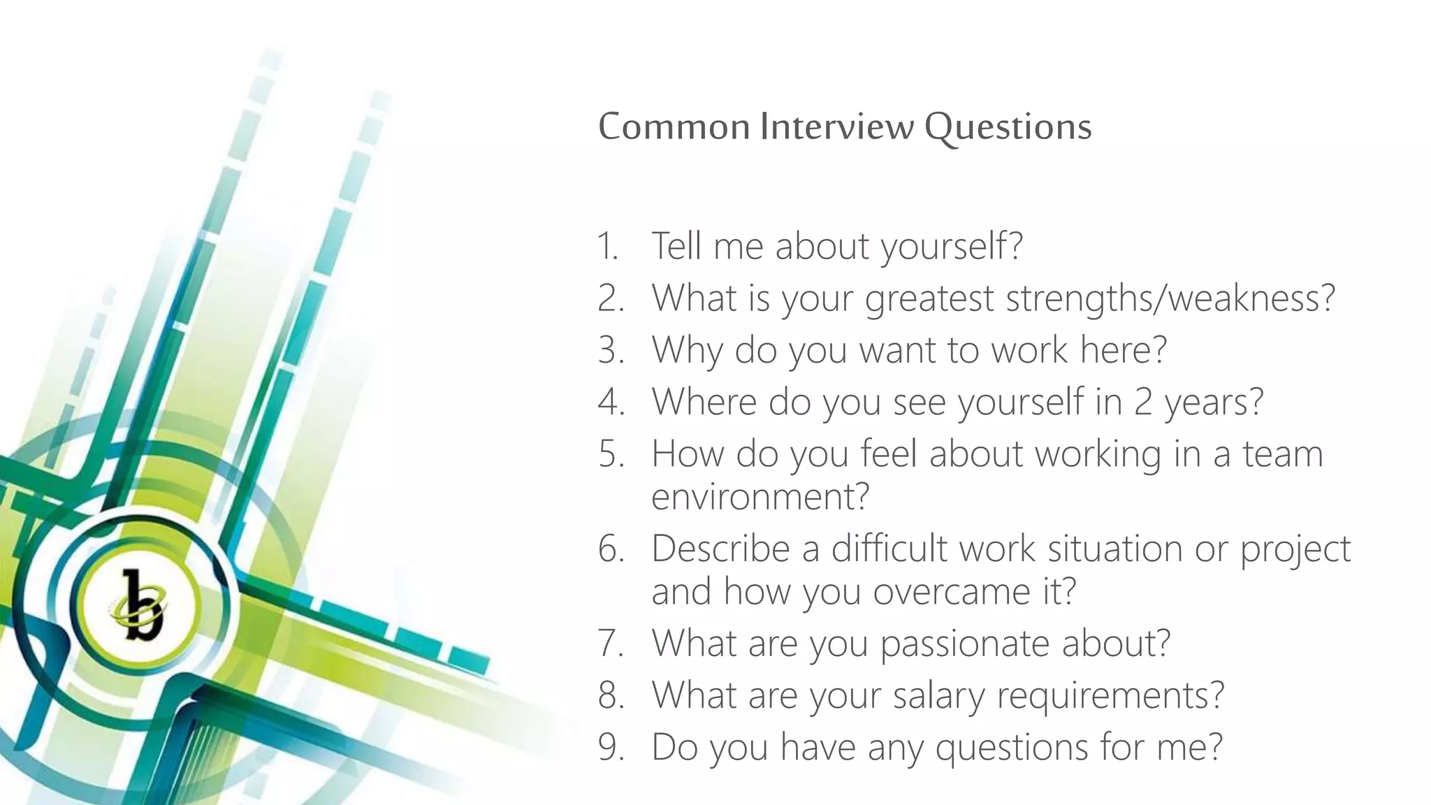 Common Interview Questions
1. Tell me about yourself?
2. What is your greatest strengths/weakness?
3. Why do you want to work here?
4. Where do you see yourself in 2 years?
5. How do you feel about working in a team
environment?
6. Describe a difficult work situation or project
and how you overcame it?
7. What are you passionate about?
8. What are your salary requirements?
9. Do you have any questions for me?
 