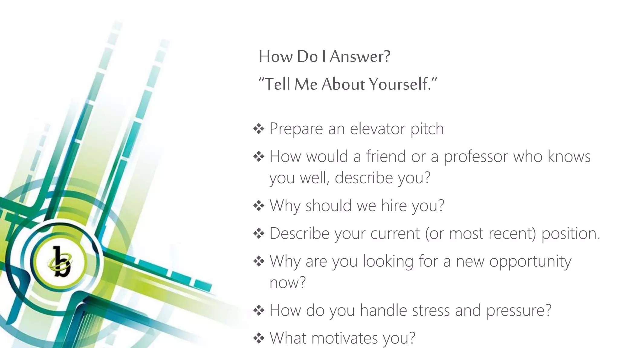 How Do I Answer?
“Tell Me About Yourself.”
 Prepare an elevator pitch
 How would a friend or a professor who knows
you well, describe you?
 Why should we hire you?
 Describe your current (or most recent) position.
 Why are you looking for a new opportunity
now?
 How do you handle stress and pressure?
 What motivates you?
 