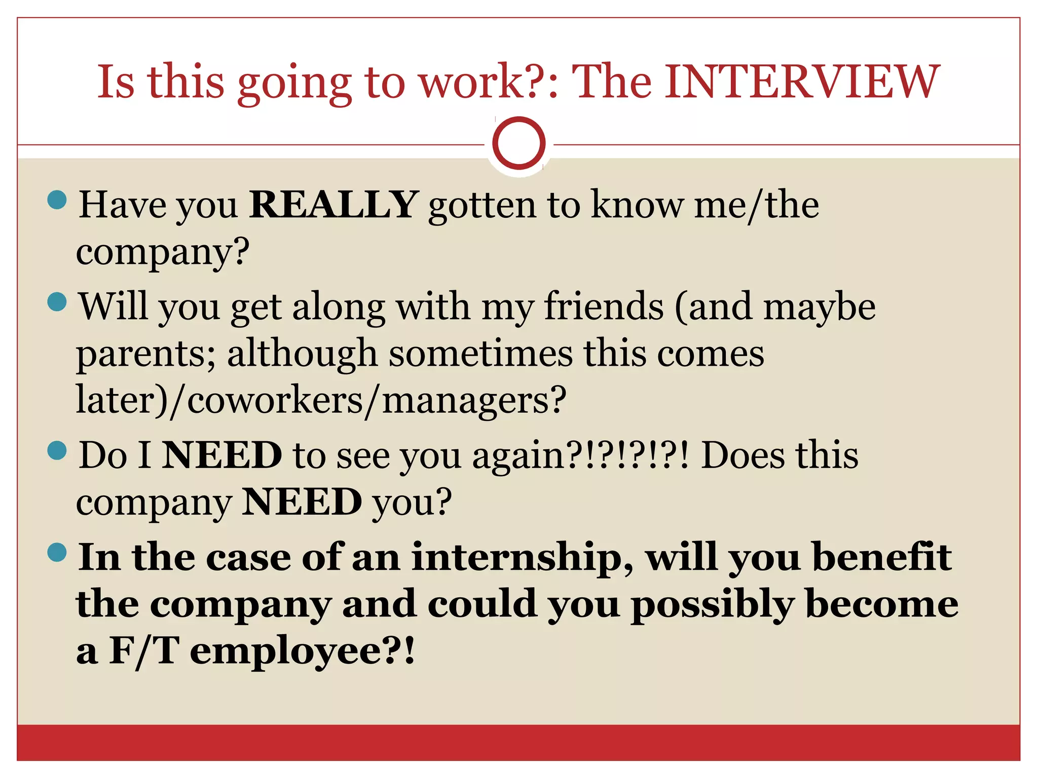 Is this going to work?: The INTERVIEW

Have you REALLY gotten to know me/the
 company?
Will you get along with my friends (and maybe
 parents; although sometimes this comes
 later)/coworkers/managers?
Do I NEED to see you again?!?!?!?! Does this
 company NEED you?
In the case of an internship, will you benefit
 the company and could you possibly become
 a F/T employee?!
 