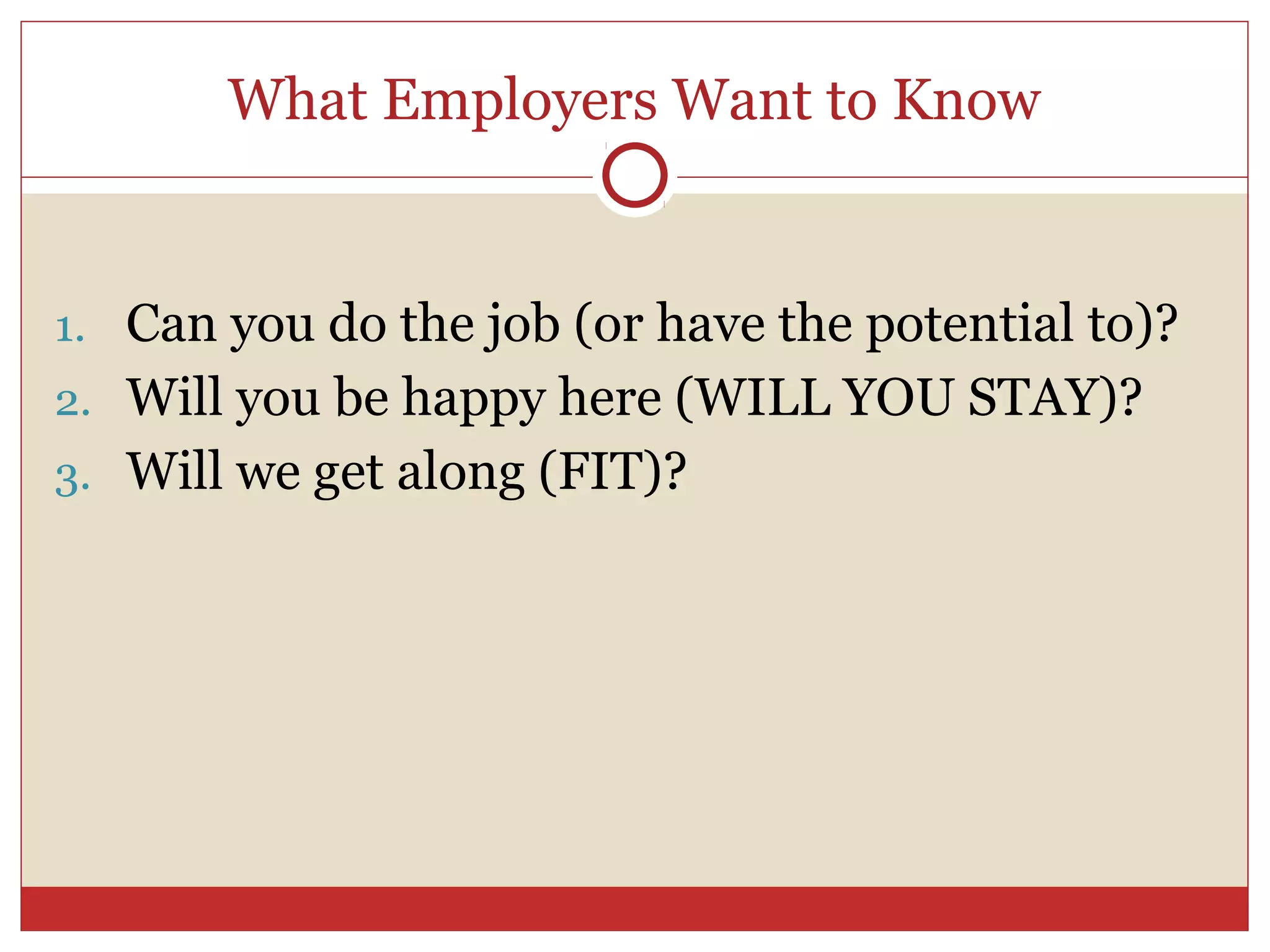 What Employers Want to Know


1. Can you do the job (or have the potential to)?
2. Will you be happy here (WILL YOU STAY)?
3. Will we get along (FIT)?
 