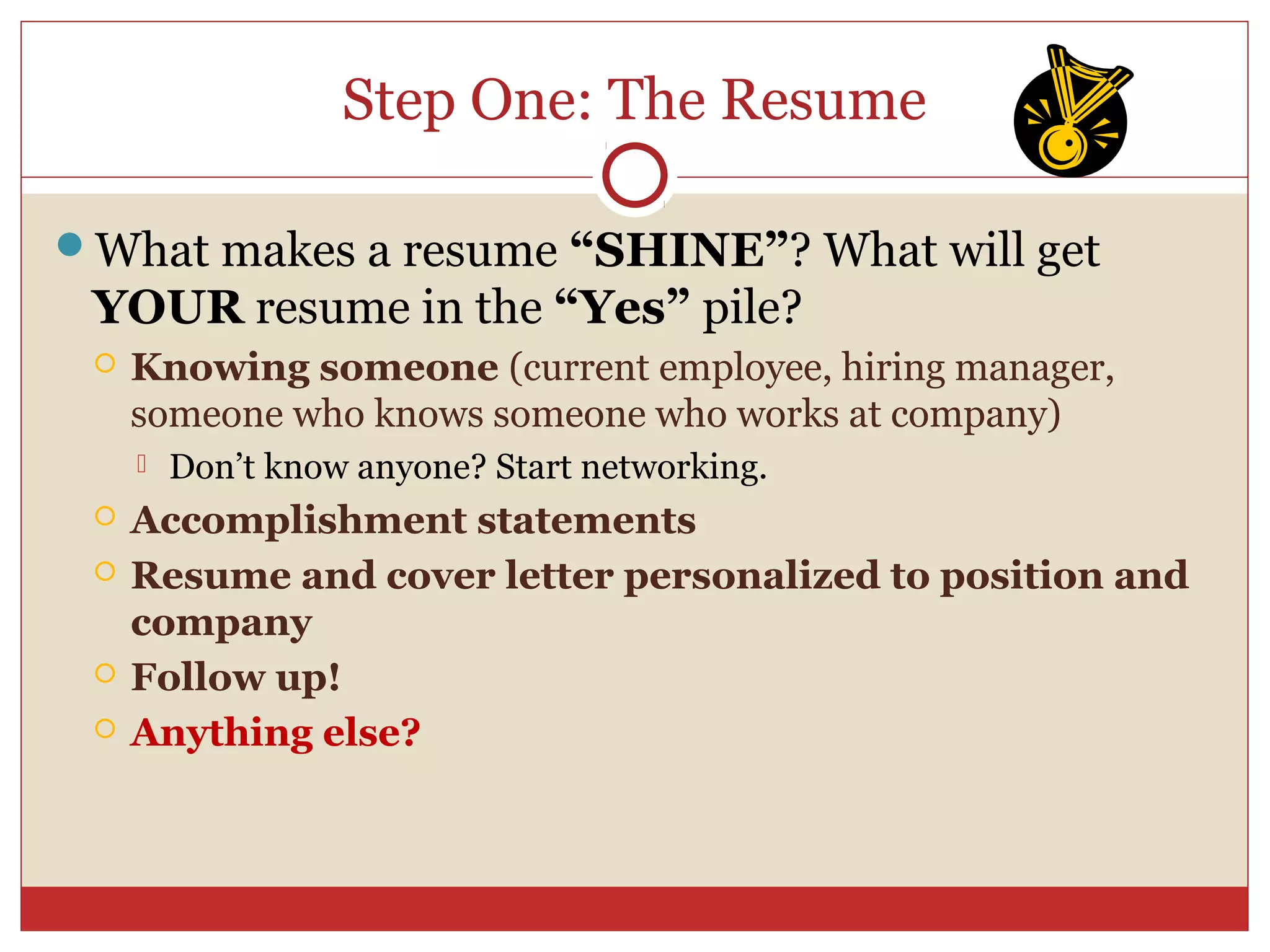 Step One: The Resume

What makes a resume “SHINE”? What will get
 YOUR resume in the “Yes” pile?
    Knowing someone (current employee, hiring manager,
     someone who knows someone who works at company)
        Don’t know anyone? Start networking.
    Accomplishment statements
    Resume and cover letter personalized to position and
     company
    Follow up!
    Anything else?
 