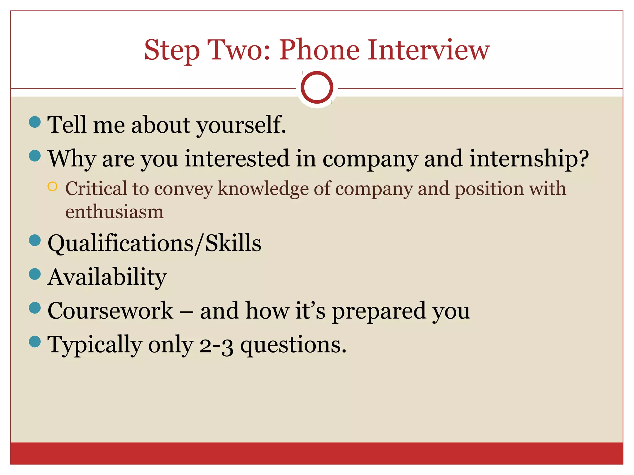 Step Two: Phone Interview

Tell me about yourself.
Why are you interested in company and internship?
    Critical to convey knowledge of company and position with
     enthusiasm
Qualifications/Skills
Availability
Coursework – and how it’s prepared you
Typically only 2-3 questions.
 