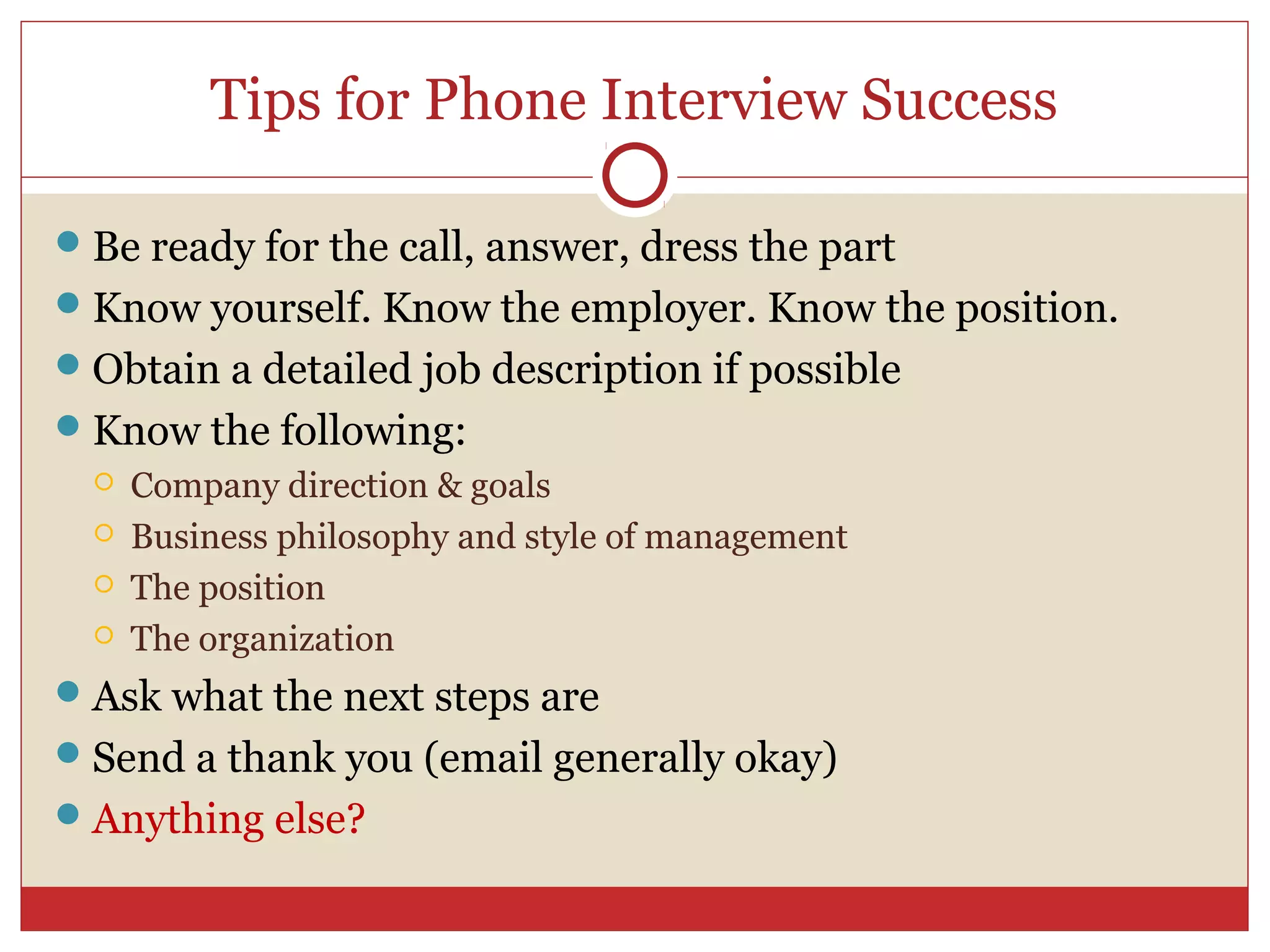 Tips for Phone Interview Success

 Be ready for the call, answer, dress the part
 Know yourself. Know the employer. Know the position.
 Obtain a detailed job description if possible
 Know the following:
     Company direction & goals
     Business philosophy and style of management
     The position
     The organization
 Ask what the next steps are
 Send a thank you (email generally okay)
 Anything else?
 