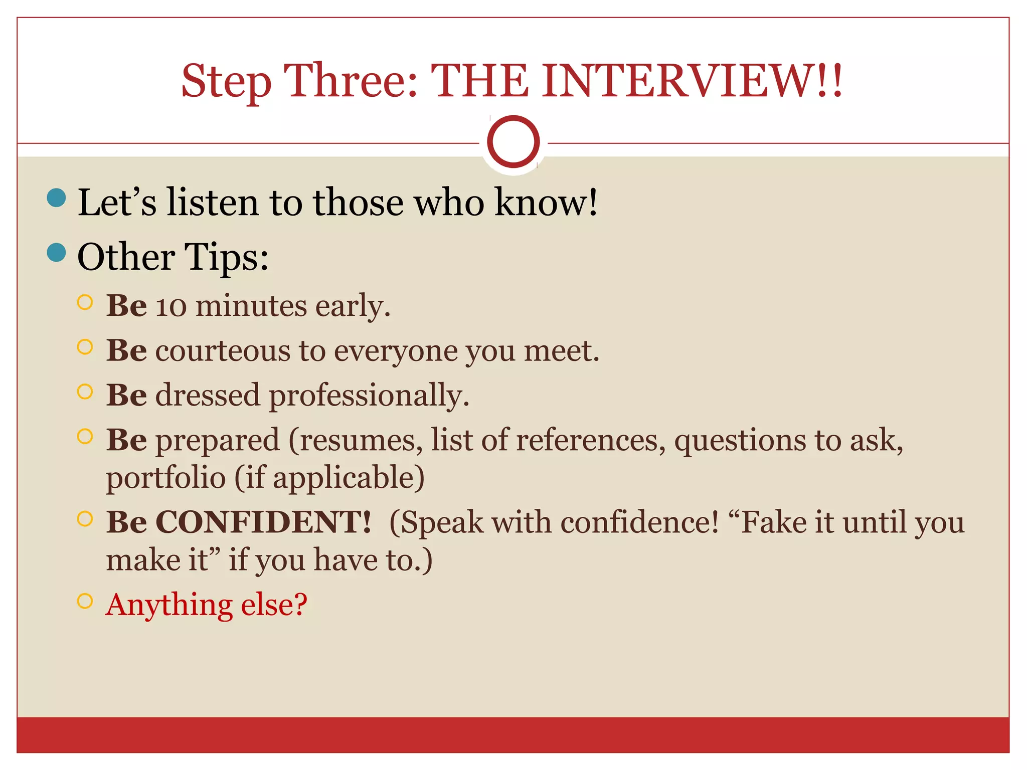 Step Three: THE INTERVIEW!!

Let’s listen to those who know!
Other Tips:
    Be 10 minutes early.
    Be courteous to everyone you meet.
    Be dressed professionally.
    Be prepared (resumes, list of references, questions to ask,
     portfolio (if applicable)
    Be CONFIDENT! (Speak with confidence! “Fake it until you
     make it” if you have to.)
    Anything else?
 