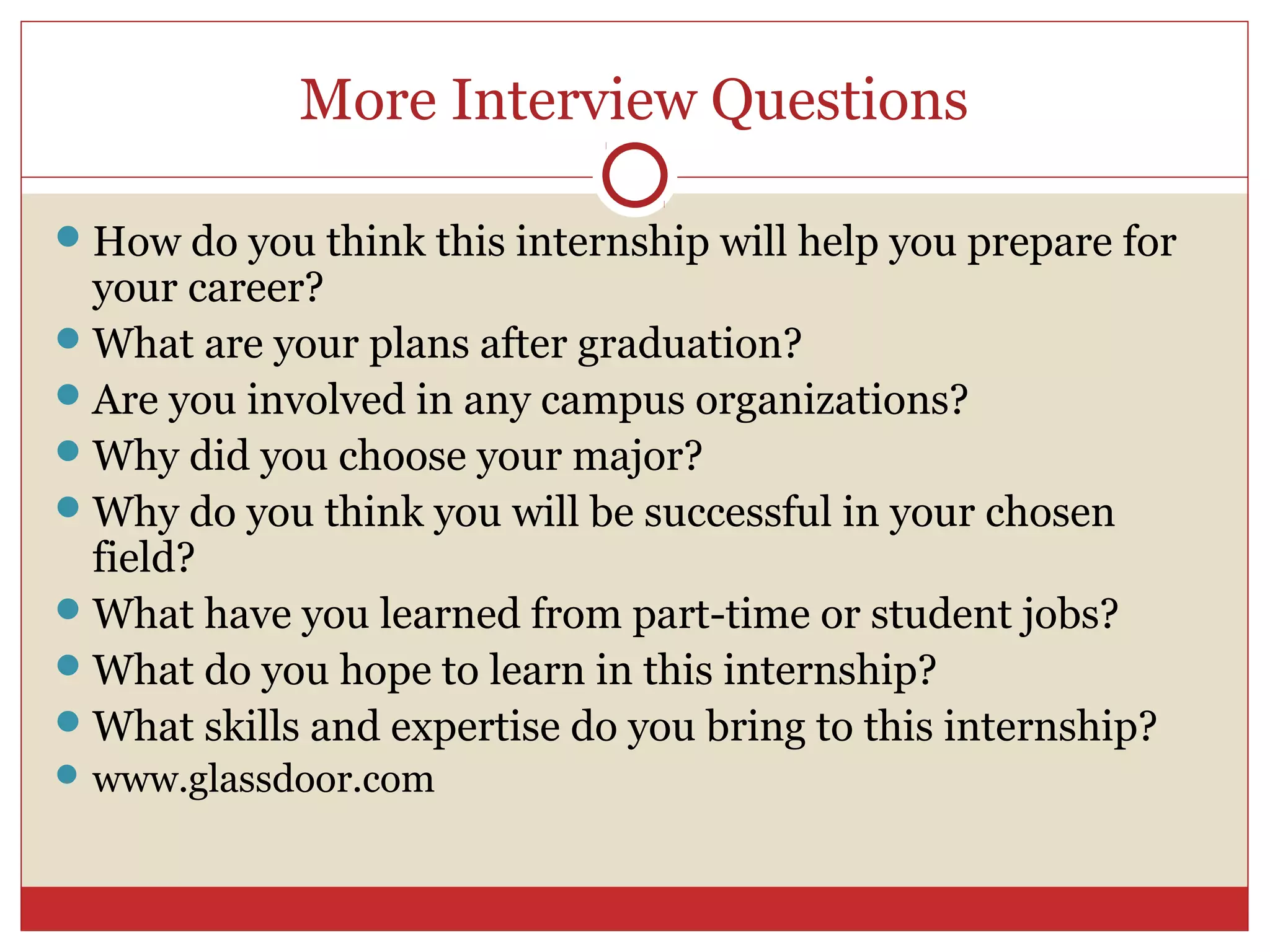 More Interview Questions

 How do you think this internship will help you prepare for
  your career?
 What are your plans after graduation?
 Are you involved in any campus organizations?
 Why did you choose your major?
 Why do you think you will be successful in your chosen
  field?
 What have you learned from part-time or student jobs?
 What do you hope to learn in this internship?
 What skills and expertise do you bring to this internship?
 www.glassdoor.com
 