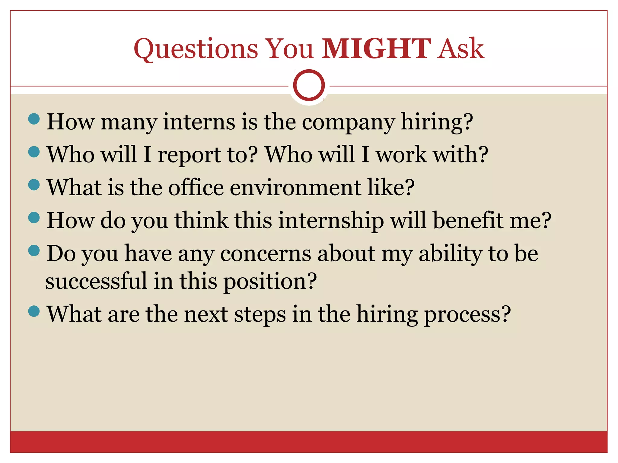 Questions You MIGHT Ask

How many interns is the company hiring?
Who will I report to? Who will I work with?
What is the office environment like?
How do you think this internship will benefit me?
Do you have any concerns about my ability to be
 successful in this position?
What are the next steps in the hiring process?
 
