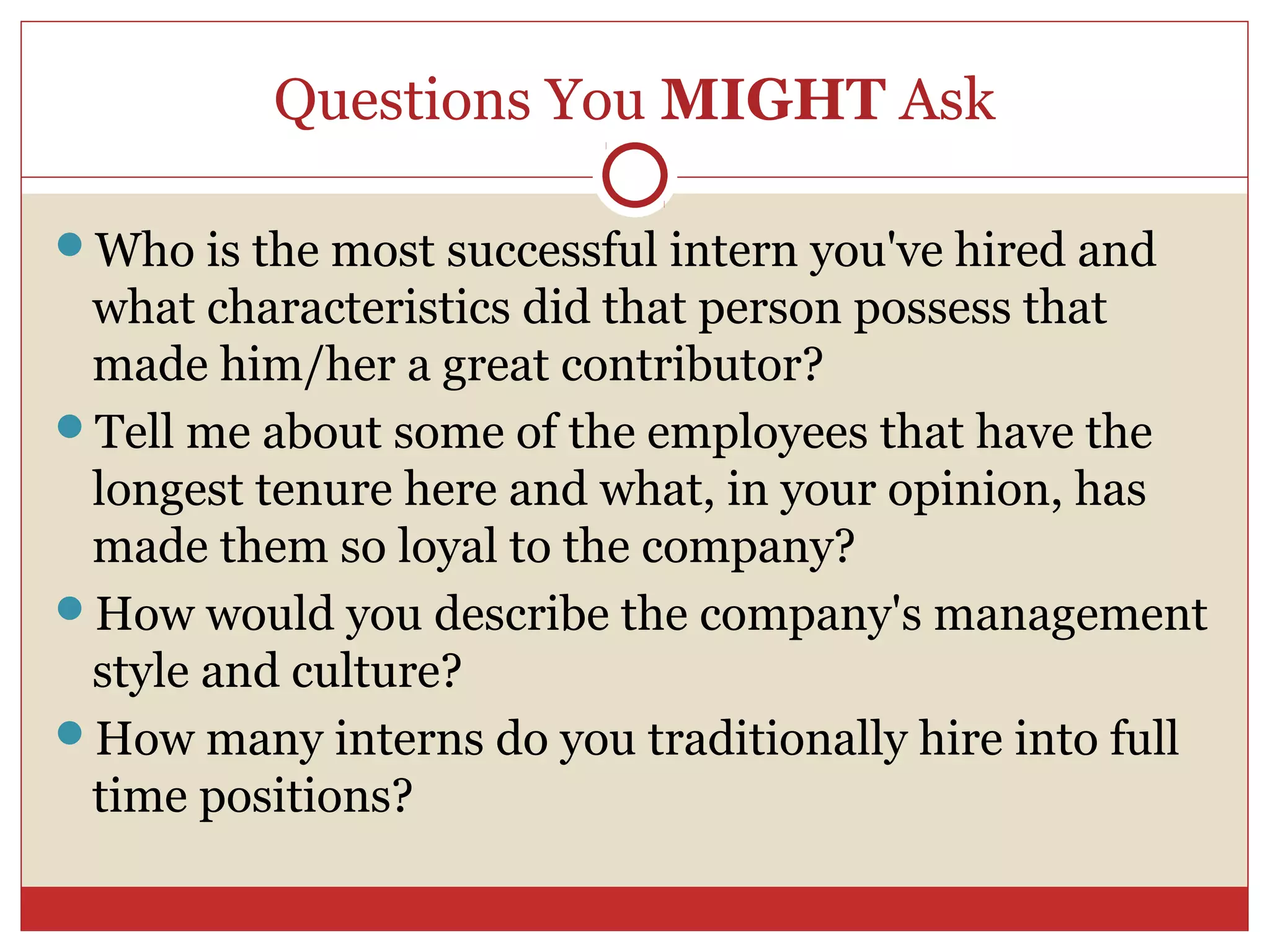 Questions You MIGHT Ask

Who is the most successful intern you've hired and
 what characteristics did that person possess that
 made him/her a great contributor?
Tell me about some of the employees that have the
 longest tenure here and what, in your opinion, has
 made them so loyal to the company?
How would you describe the company's management
 style and culture?
How many interns do you traditionally hire into full
 time positions?
 