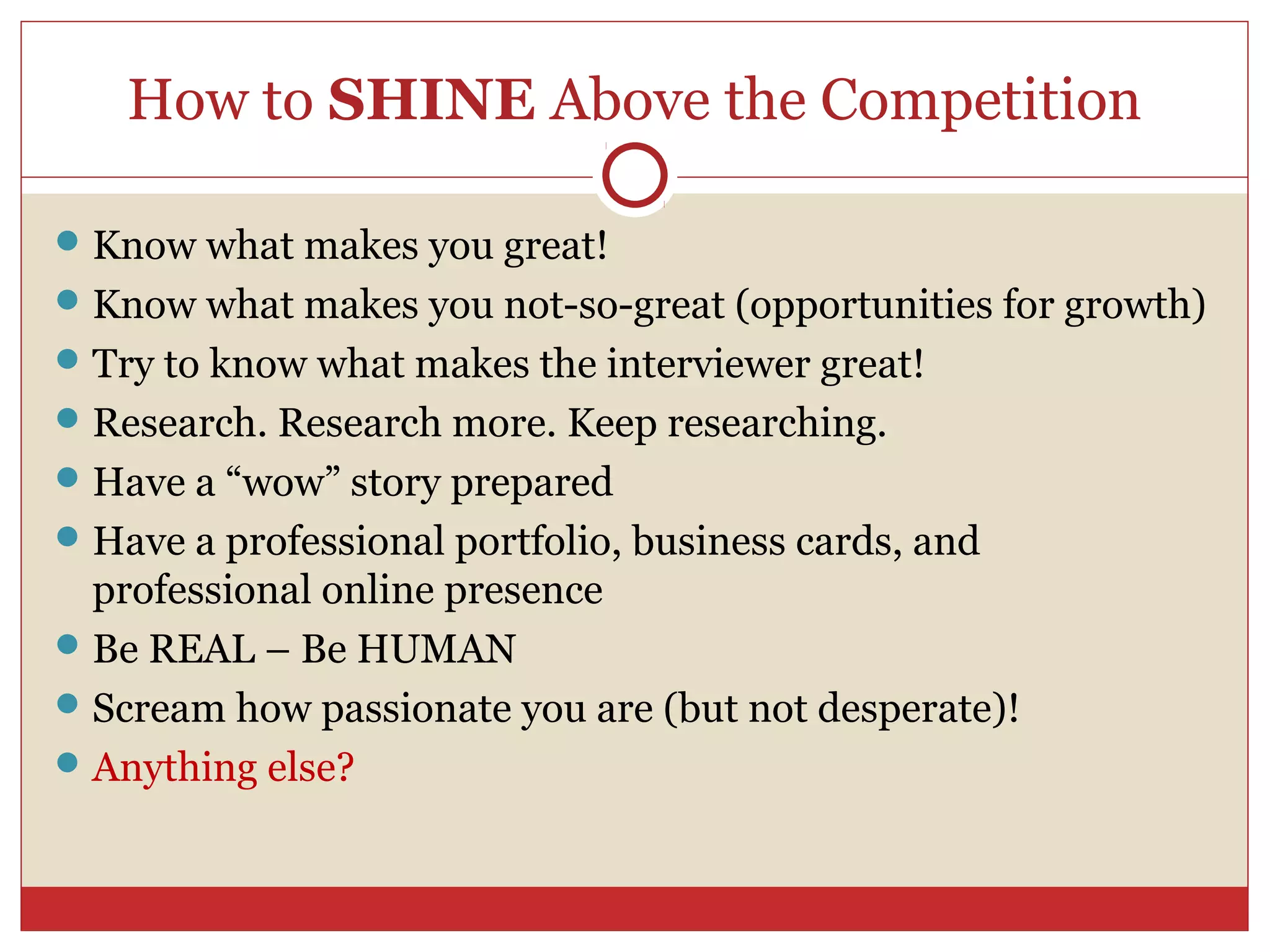 How to SHINE Above the Competition

 Know what makes you great!
 Know what makes you not-so-great (opportunities for growth)
 Try to know what makes the interviewer great!
 Research. Research more. Keep researching.
 Have a “wow” story prepared
 Have a professional portfolio, business cards, and
  professional online presence
 Be REAL – Be HUMAN
 Scream how passionate you are (but not desperate)!
 Anything else?
 