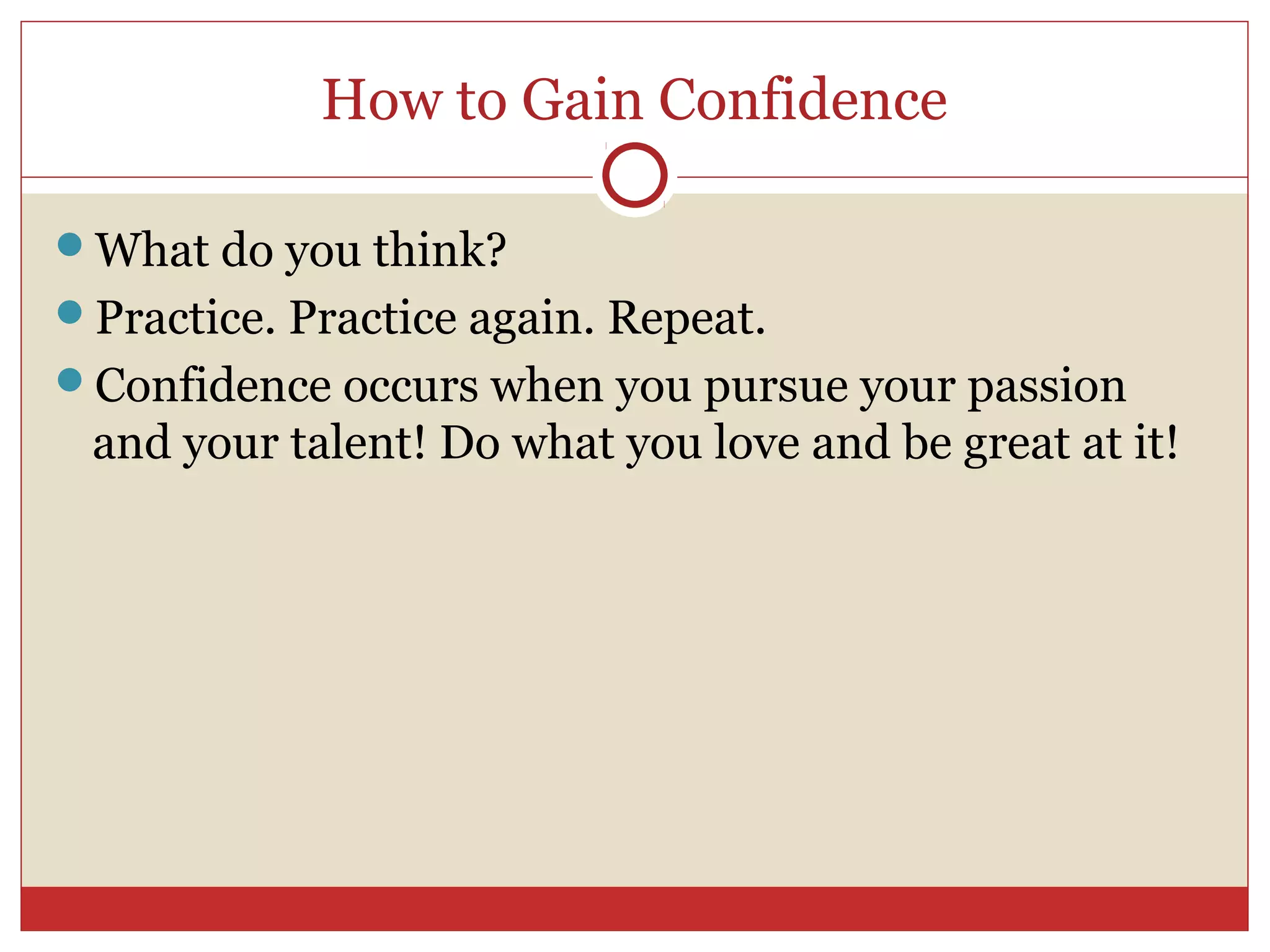 How to Gain Confidence

What do you think?
Practice. Practice again. Repeat.
Confidence occurs when you pursue your passion
 and your talent! Do what you love and be great at it!
 