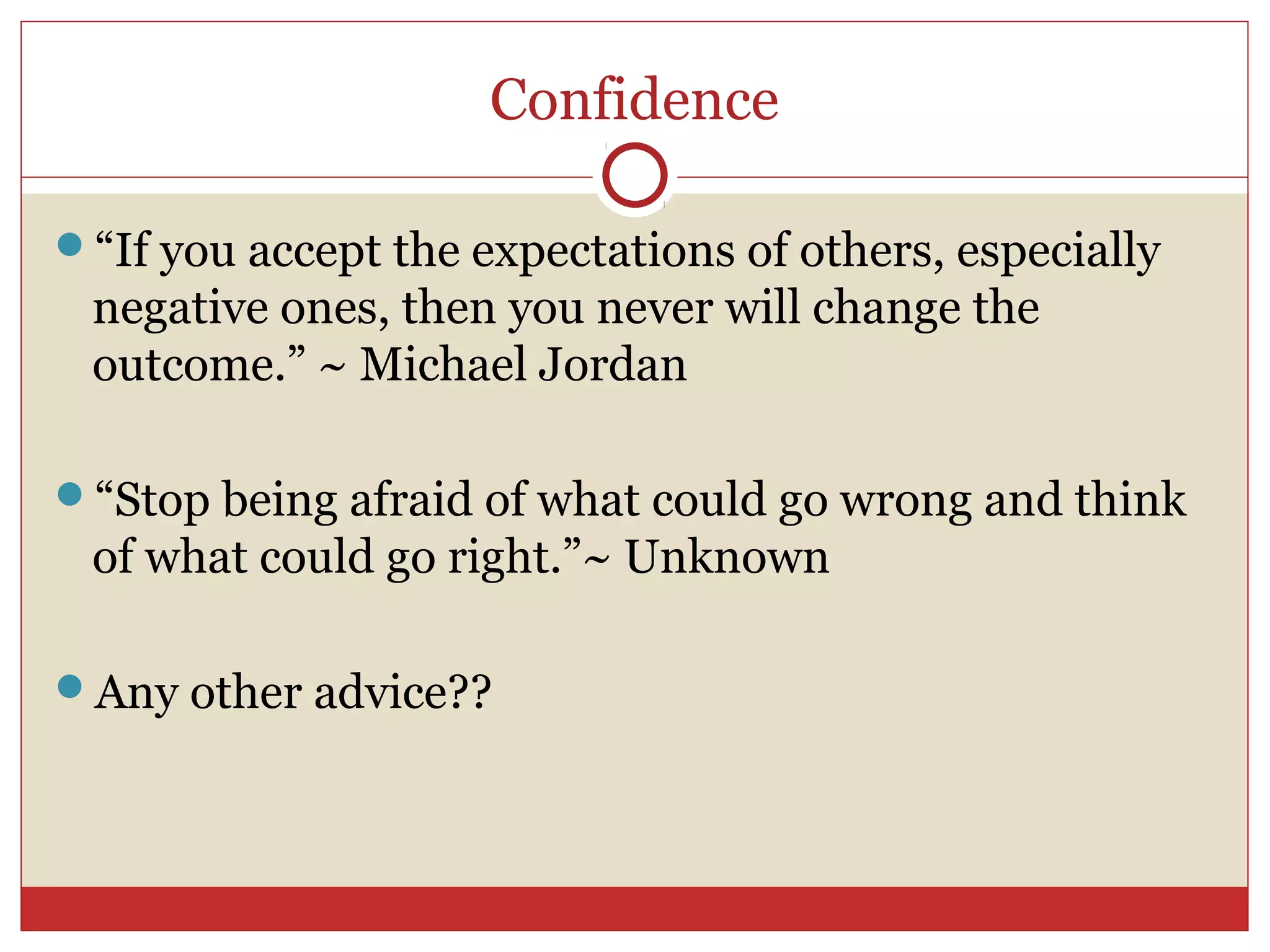 Confidence

“If you accept the expectations of others, especially
 negative ones, then you never will change the
 outcome.” ~ Michael Jordan

“Stop being afraid of what could go wrong and think
 of what could go right.”~ Unknown

Any other advice??
 