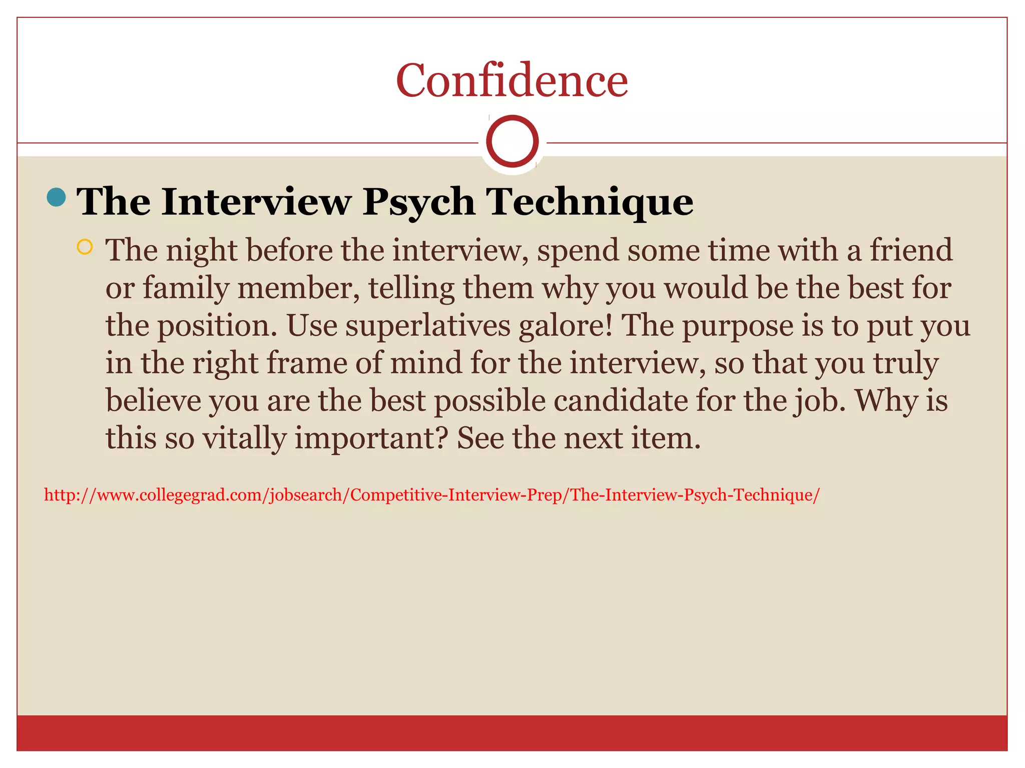 Confidence

The Interview Psych Technique
      The night before the interview, spend some time with a friend
       or family member, telling them why you would be the best for
       the position. Use superlatives galore! The purpose is to put you
       in the right frame of mind for the interview, so that you truly
       believe you are the best possible candidate for the job. Why is
       this so vitally important? See the next item.
http://www.collegegrad.com/jobsearch/Competitive-Interview-Prep/The-Interview-Psych-Technique/
 