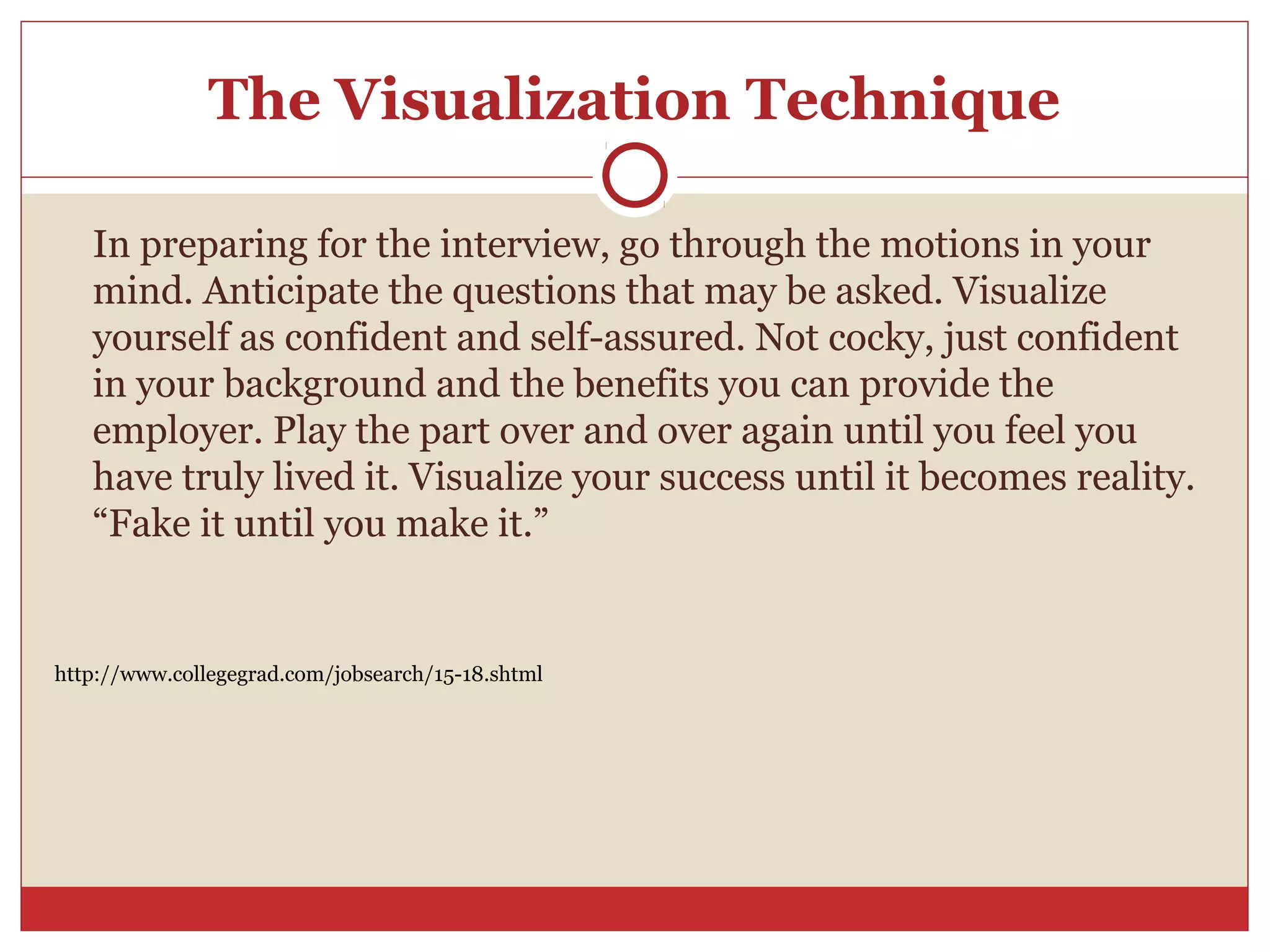 The Visualization Technique

   In preparing for the interview, go through the motions in your
   mind. Anticipate the questions that may be asked. Visualize
   yourself as confident and self-assured. Not cocky, just confident
   in your background and the benefits you can provide the
   employer. Play the part over and over again until you feel you
   have truly lived it. Visualize your success until it becomes reality.
   “Fake it until you make it.”


http://www.collegegrad.com/jobsearch/15-18.shtml
 