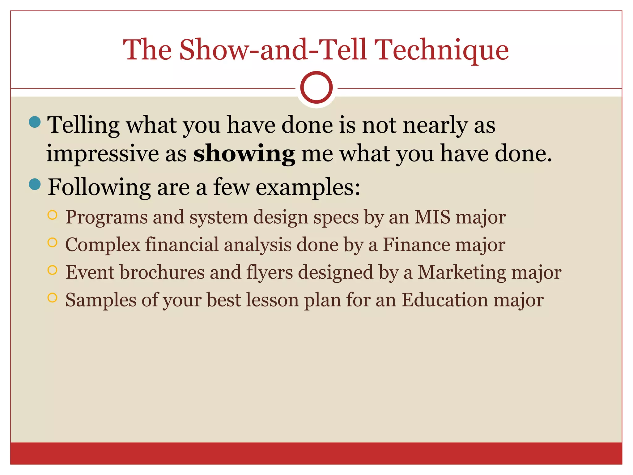 The Show-and-Tell Technique

Telling what you have done is not nearly as
 impressive as showing me what you have done.
Following are a few examples:
    Programs and system design specs by an MIS major
    Complex financial analysis done by a Finance major
    Event brochures and flyers designed by a Marketing major
    Samples of your best lesson plan for an Education major
 