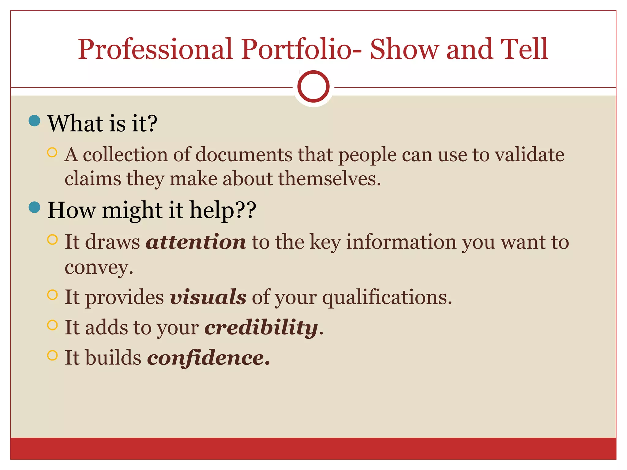 Professional Portfolio- Show and Tell

What is it?
    A collection of documents that people can use to validate
     claims they make about themselves.
How might it help??
  It draws attention to the key information you want to
   convey.
  It provides visuals of your qualifications.

  It adds to your credibility.

  It builds confidence.
 