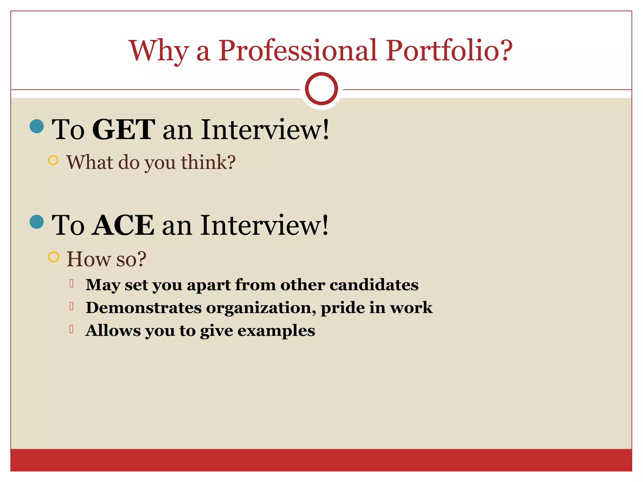 Why a Professional Portfolio?

To GET an Interview!
    What do you think?


To ACE an Interview!
    How so?
        May set you apart from other candidates
        Demonstrates organization, pride in work
        Allows you to give examples
 