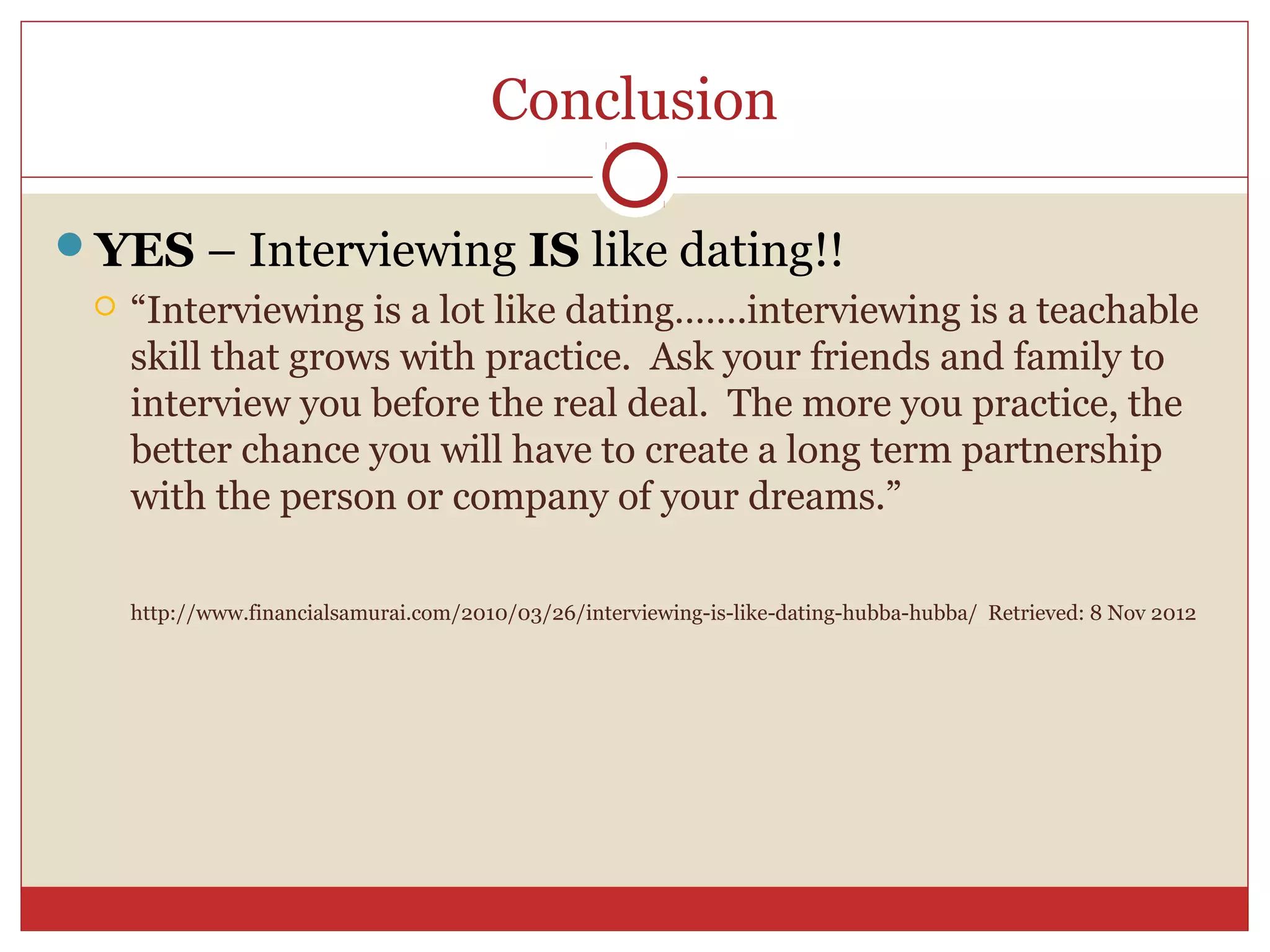 Conclusion

YES – Interviewing IS like dating!!
    “Interviewing is a lot like dating…….interviewing is a teachable
     skill that grows with practice. Ask your friends and family to
     interview you before the real deal. The more you practice, the
     better chance you will have to create a long term partnership
     with the person or company of your dreams.”

     http://www.financialsamurai.com/2010/03/26/interviewing-is-like-dating-hubba-hubba/ Retrieved: 8 Nov 2012
 
