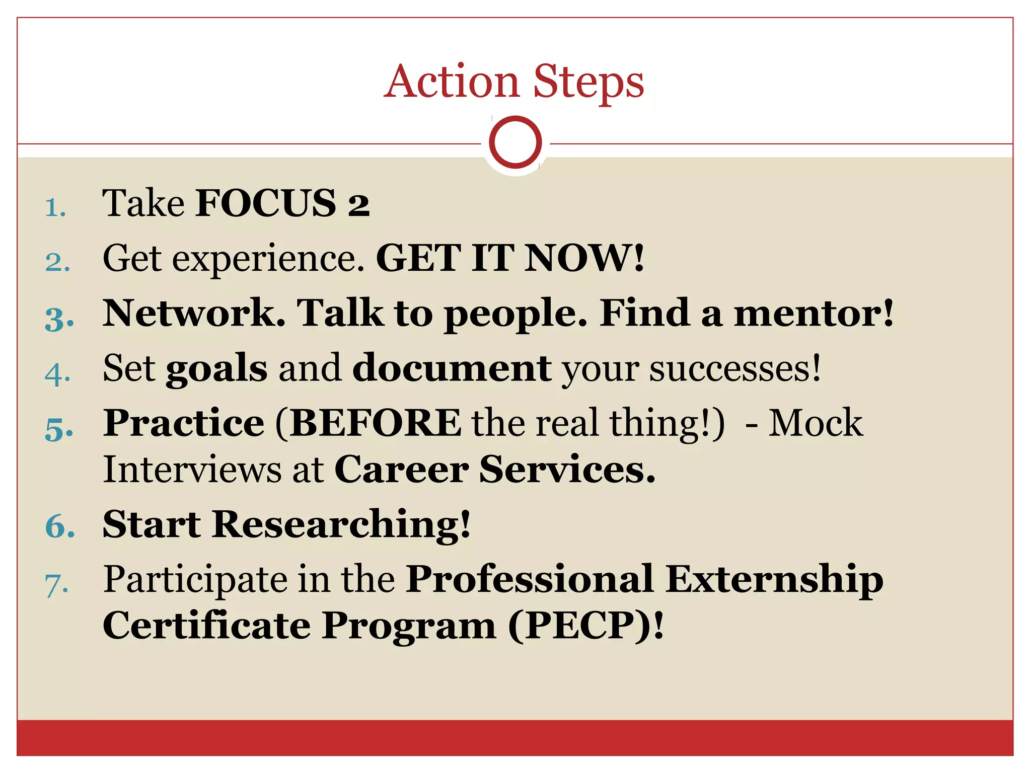 Action Steps

1.   Take FOCUS 2
2.   Get experience. GET IT NOW!
3.   Network. Talk to people. Find a mentor!
4.   Set goals and document your successes!
5.   Practice (BEFORE the real thing!) - Mock
     Interviews at Career Services.
6.   Start Researching!
7.   Participate in the Professional Externship
     Certificate Program (PECP)!
 