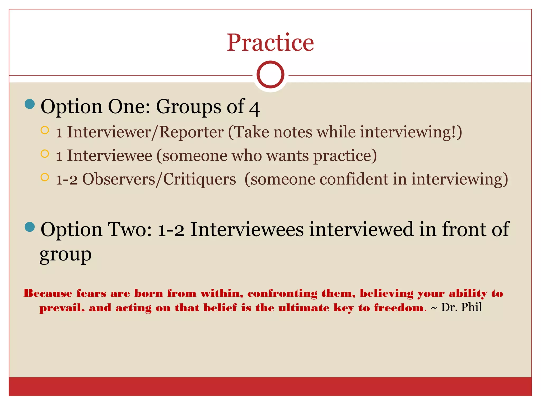 Practice

Option One: Groups of 4
     1 Interviewer/Reporter (Take notes while interviewing!)
     1 Interviewee (someone who wants practice)
     1-2 Observers/Critiquers (someone confident in interviewing)

Option Two: 1-2 Interviewees interviewed in front of
  group
Because fears are born from within, confronting them, believing your ability to
  prevail, and acting on that belief is the ultimate key to freedom. ~ Dr. Phil
 