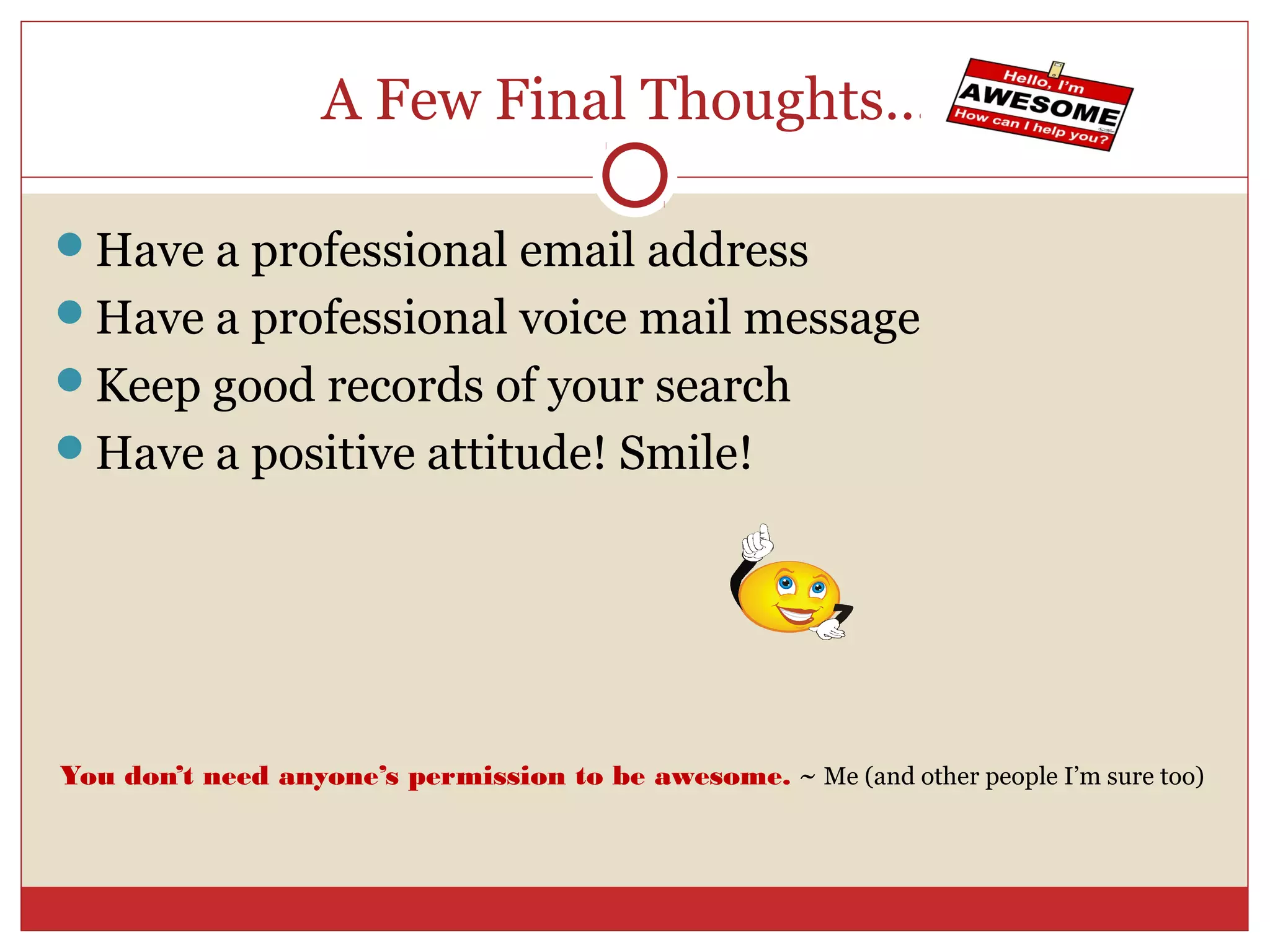 A Few Final Thoughts….

Have a professional email address
Have a professional voice mail message
Keep good records of your search
Have a positive attitude! Smile!




You don’t need anyone’s permission to be awesome. ~ Me (and other people I’m sure too)
 