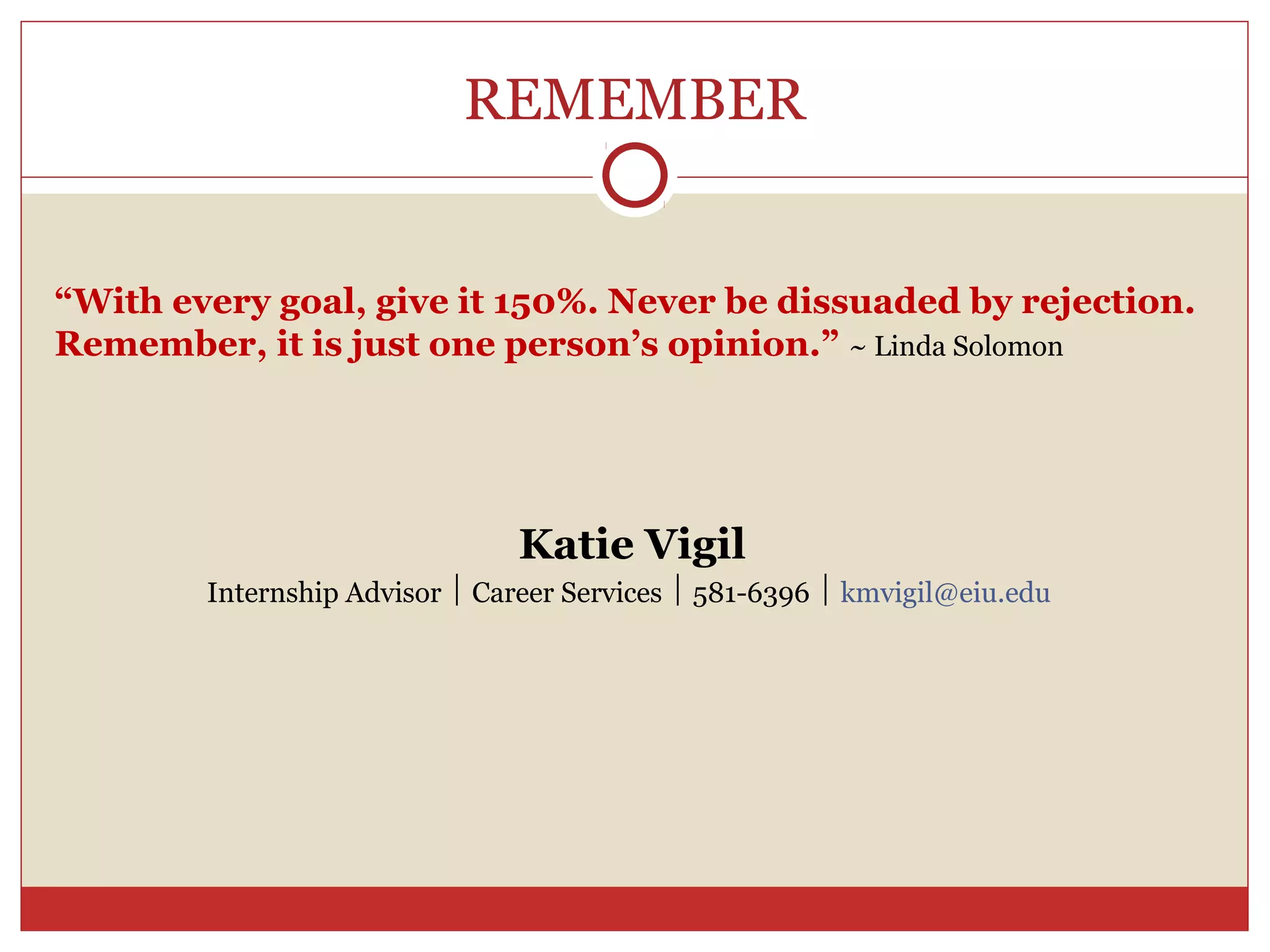 REMEMBER


“With every goal, give it 150%. Never be dissuaded by rejection.
Remember, it is just one person’s opinion.” ~ Linda Solomon




                                Katie Vigil
        Internship Advisor  Career Services  581-6396  kmvigil@eiu.edu
 