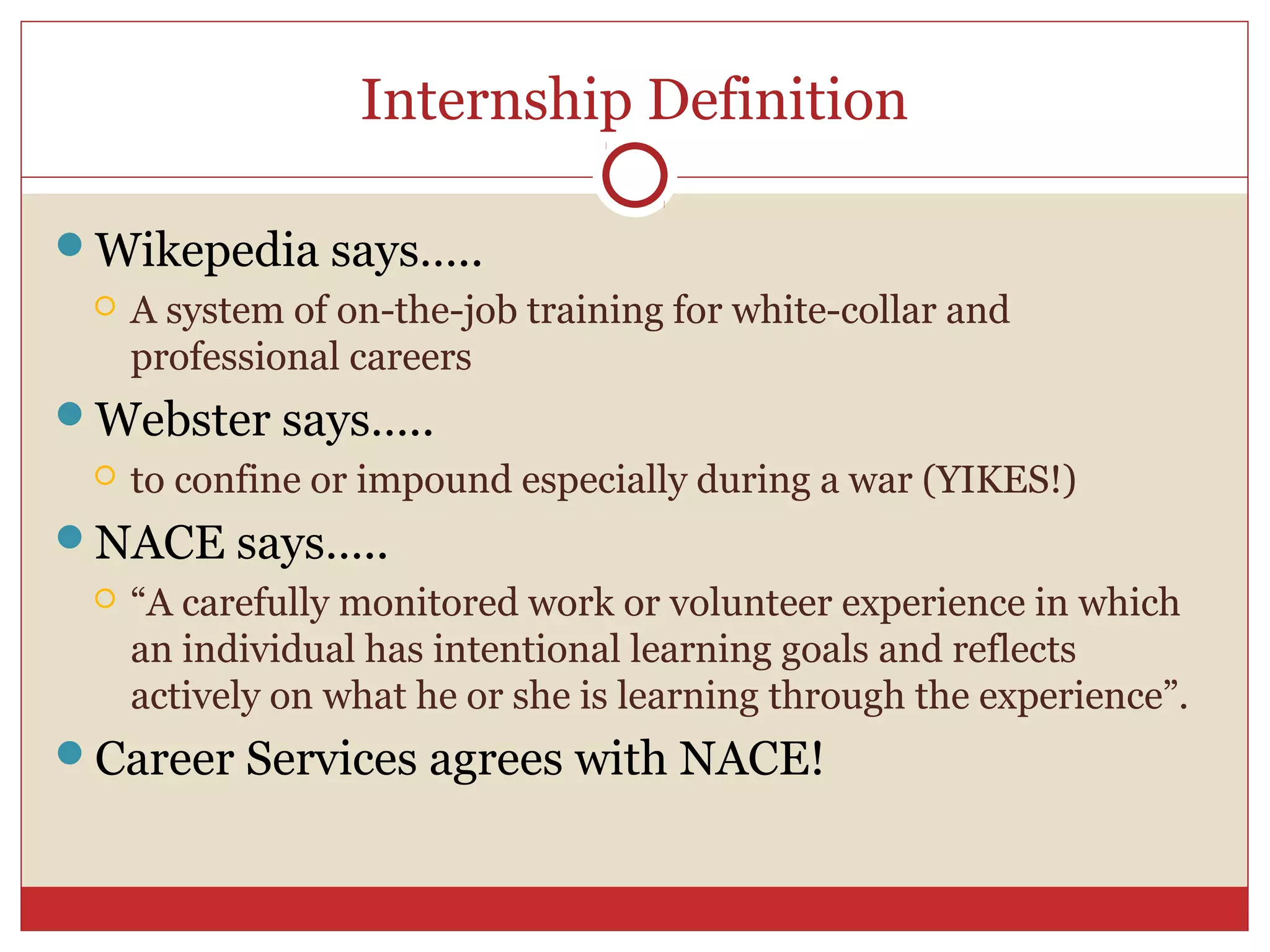Internship Definition

Wikepedia says…..
    A system of on-the-job training for white-collar and
     professional careers
Webster says…..
    to confine or impound especially during a war (YIKES!)
NACE says…..
    “A carefully monitored work or volunteer experience in which
     an individual has intentional learning goals and reflects
     actively on what he or she is learning through the experience”.
Career Services agrees with NACE!
 