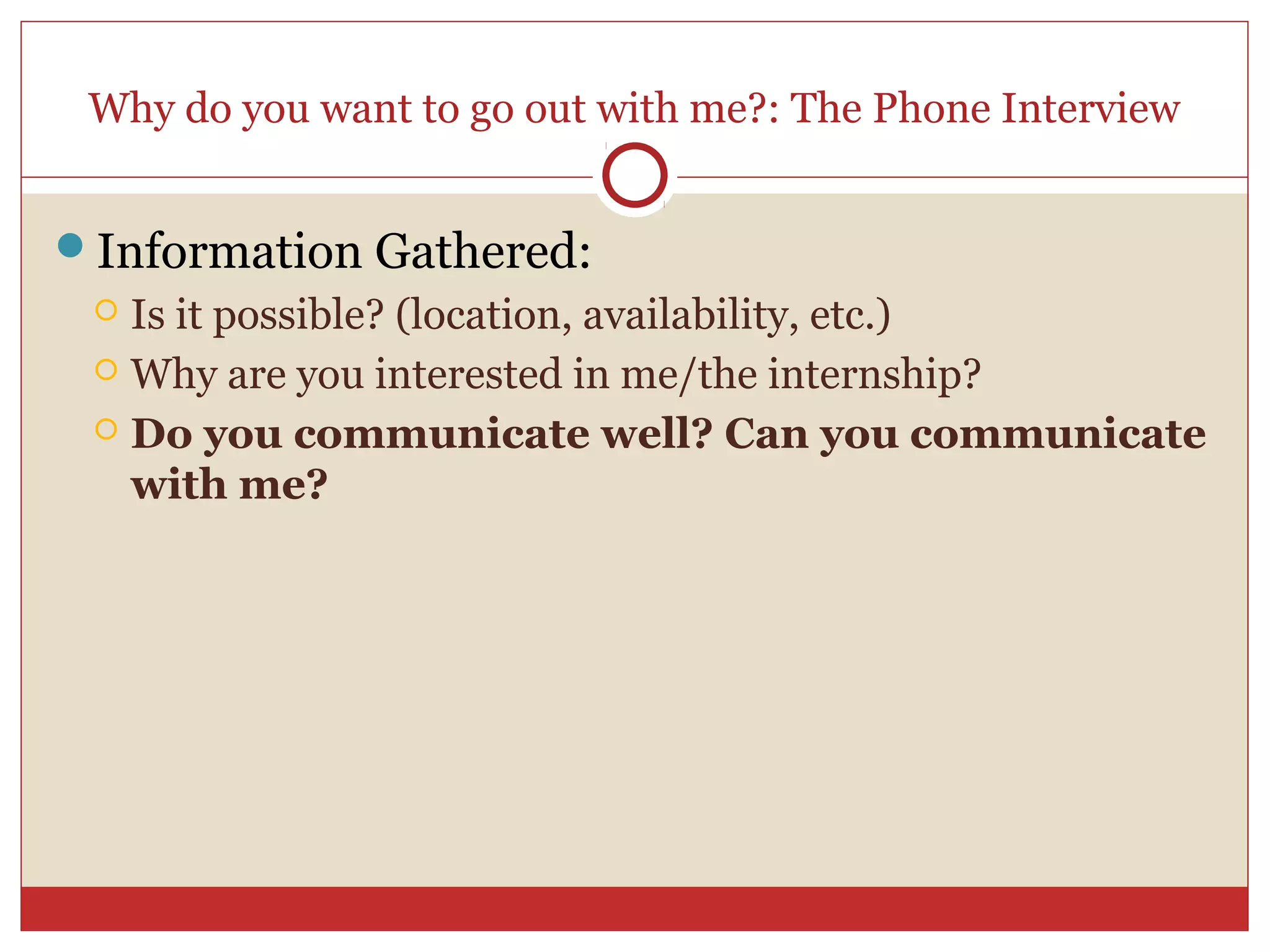 Why do you want to go out with me?: The Phone Interview


Information Gathered:
  Is it possible? (location, availability, etc.)
  Why are you interested in me/the internship?

  Do you communicate well? Can you communicate
   with me?
 