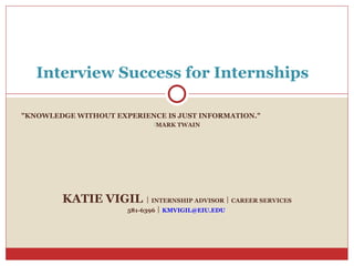 Interview Success for Internships

"KNOWLEDGE WITHOUT EXPERIENCE IS JUST INFORMATION."
                             MARK TWAIN




        KATIE VIGIL  INTERNSHIP ADVISOR  CAREER SERVICES
                      581-6396  KMVIGIL@EIU.EDU
 