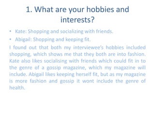 1. What are your hobbies and 
interests? 
• Kate: Shopping and socializing with friends. 
• Abigail: Shopping and keeping fit. 
I found out that both my interviewee’s hobbies included 
shopping, which shows me that they both are into fashion. 
Kate also likes socialising with friends which could fit in to 
the genre of a gossip magazine, which my magazine will 
include. Abigail likes keeping herself fit, but as my magazine 
is more fashion and gossip it wont include the genre of 
health. 
 