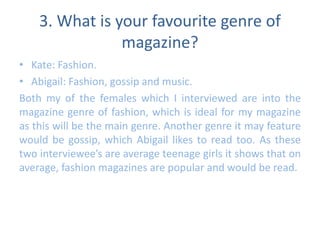 3. What is your favourite genre of 
magazine? 
• Kate: Fashion. 
• Abigail: Fashion, gossip and music. 
Both my of the females which I interviewed are into the 
magazine genre of fashion, which is ideal for my magazine 
as this will be the main genre. Another genre it may feature 
would be gossip, which Abigail likes to read too. As these 
two interviewee’s are average teenage girls it shows that on 
average, fashion magazines are popular and would be read. 
 