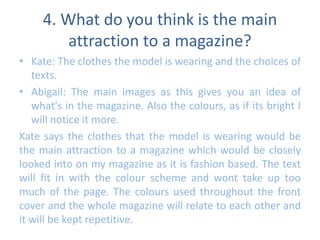 4. What do you think is the main 
attraction to a magazine? 
• Kate: The clothes the model is wearing and the choices of 
texts. 
• Abigail: The main images as this gives you an idea of 
what's in the magazine. Also the colours, as if its bright I 
will notice it more. 
Kate says the clothes that the model is wearing would be 
the main attraction to a magazine which would be closely 
looked into on my magazine as it is fashion based. The text 
will fit in with the colour scheme and wont take up too 
much of the page. The colours used throughout the front 
cover and the whole magazine will relate to each other and 
it will be kept repetitive. 
 