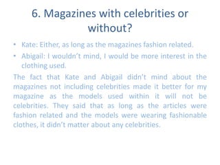 6. Magazines with celebrities or 
without? 
• Kate: Either, as long as the magazines fashion related. 
• Abigail: I wouldn’t mind, I would be more interest in the 
clothing used. 
The fact that Kate and Abigail didn’t mind about the 
magazines not including celebrities made it better for my 
magazine as the models used within it will not be 
celebrities. They said that as long as the articles were 
fashion related and the models were wearing fashionable 
clothes, it didn’t matter about any celebrities. 
 