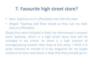 7. Favourite high street store? 
• Kate: Topshop as it is affordable and I like the style. 
• Abigail: Topshop and River Island as they suit my style 
and are affordable. 
Shops that were included in both my interviewee’s answers 
were Topshop, which is a high street store that will be 
included in my article. As there is a high amount of 
teenage/young women who shop at this store, I think it is 
quite relevant to include it in my magazine for my target 
audience to then read about a shop that they actually go to. 
 