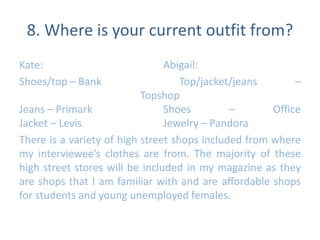 8. Where is your current outfit from? 
Kate: Abigail: 
Shoes/top – Bank Top/jacket/jeans – 
Topshop 
Jeans – Primark Shoes – Office 
Jacket – Levis Jewelry – Pandora 
There is a variety of high street shops included from where 
my interviewee’s clothes are from. The majority of these 
high street stores will be included in my magazine as they 
are shops that I am familiar with and are affordable shops 
for students and young unemployed females. 
