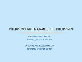 EURA-NET PROJECT MEETING
BUDAPEST, 16-17 OCTOBER 2015
MARUJA M.B. ASIS & KAREN ANNE LIAO
SCALABRINI MIGRATION CENTER
INTERVIEWS WITH MIGRANTS: THE PHILIPPINES
 