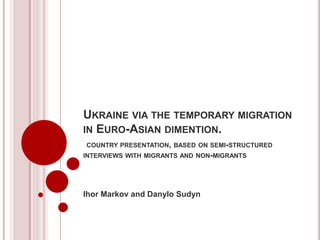UKRAINE VIA THE TEMPORARY MIGRATION
IN EURO-ASIAN DIMENTION.
COUNTRY PRESENTATION, BASED ON SEMI-STRUCTURED
INTERVIEWS WITH MIGRANTS AND NON-MIGRANTS
Ihor Markov and Danylo Sudyn
 