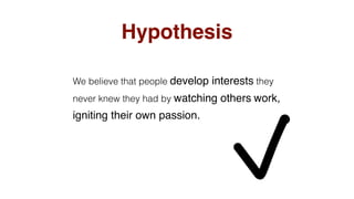 Hypothesis
We believe that people develop interests they
never knew they had by watching others work,
igniting their own passion.
 