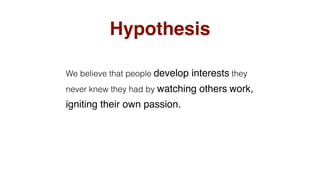 Hypothesis
We believe that people develop interests they
never knew they had by watching others work,
igniting their own passion.
 