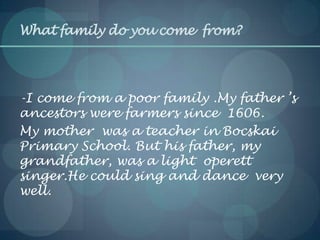 What family do you come from?
-I come from a poor family .My father ’s
ancestors were farmers since 1606.
My mother was a teacher in Bocskai
Primary School. But his father, my
grandfather, was a light operett
singer.He could sing and dance very
well.
 