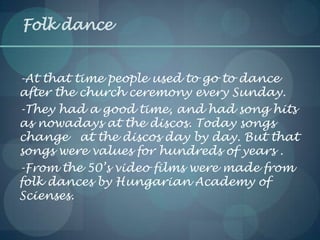Folk dance
-At that time people used to go to dance
after the church ceremony every Sunday.
-They had a good time, and had song hits
as nowadays at the discos. Today songs
change at the discos day by day. But that
songs were values for hundreds of years .
-From the 50’s video films were made from
folk dances by Hungarian Academy of
Scienses.
 