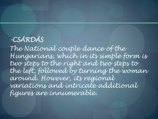 -CSÁRDÁS
The National couple dance of the
Hungarians, which in its simple form is
two steps to the right and two steps to
the left, followed by turning the woman
around. However, its regional
variations and intricate additional
figures are innumerable.
 
