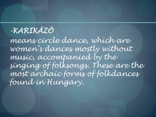 -KARIKÁZÓ
means circle dance, which are
women’s dances mostly without
music, accompanied by the
singing of folksongs. These are the
most archaic forms of folkdances
found in Hungary.
 