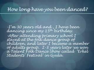 How long have you been danced?
-I’m 30 years old and , I have been
dancing since my 15th birthday.
-After attending primary school I
stayed at the folk dance group of
children, and later I became a member
of adults group. 2-3 years later we won
a Talent Folk Dance Show called ‘Erkel
Students’ Festival’ in Gyula.
 