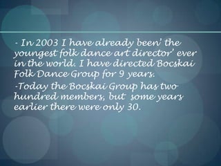 - In 2003 I have already been’ the
youngest folk dance art director’ ever
in the world. I have directed Bocskai
Folk Dance Group for 9 years.
-Today the Bocskai Group has two
hundred members, but some years
earlier there were only 30.
 