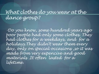 What clothes do you wear at the
dance group?
-Do you know, some hundred years ago
poor people had only some clothes. They
had clothes for a weekdays, and for a
holidays.They didn’t wear them every
day, only on special occasions ,so it was
made from very expencive and good
materials .It often lasted for a
lifetime.
 