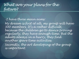 What are your plans for the
future?
-I have three main aims:
My dream is first of all, my group will have
300 members. It’s a rather difficult,
because the children go to dance proving
regularly, they have enough time. But the
adults always in a hurry, they find
another spare time activities.
Secondly, the art developing of the group
is important.
 