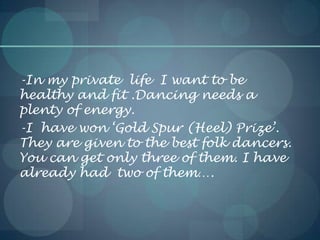 -In my private life I want to be
healthy and fit .Dancing needs a
plenty of energy.
-I have won ‘Gold Spur (Heel) Prize’.
They are given to the best folk dancers.
You can get only three of them. I have
already had two of them….
 