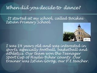 When did you decide to dance?
-It started at my school, called Bocskai
István Primary School.
I was 14 years old and was interested in
sports, especially football, basketball and
athletics. Our team won the Teenager
Sport Cup of Hajdú-Bihar county .Our
trainer was István Görög, our P.E.teacher.
 