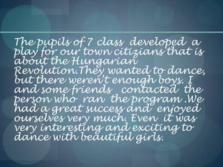 The pupils of 7 class developed a
play for our town citizians that is
about the Hungarian
Revolution.They wanted to dance,
but there weren’t enough boys. I
and some friends contacted the
person who ran the program .We
had a great success and enjoyed
ourselves very much. Even it was
very interesting and exciting to
dance with beautiful girls.
 